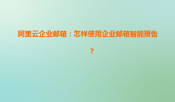阿里云企業郵箱：怎樣使用企業郵箱智能報告？