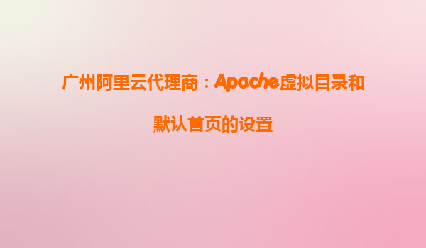 廣州阿里云代理商：Apache虛擬目錄和默認首頁的設置