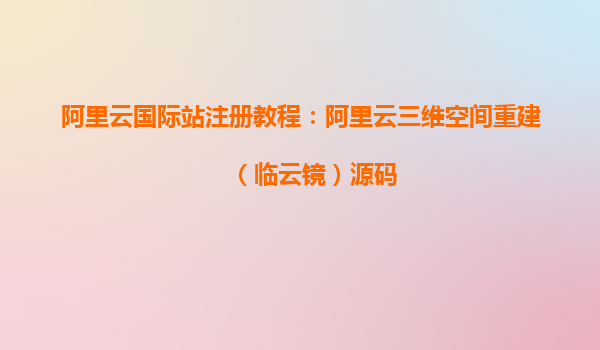 阿里云國際站注冊教程：阿里云三維空間重建（臨云鏡）源碼