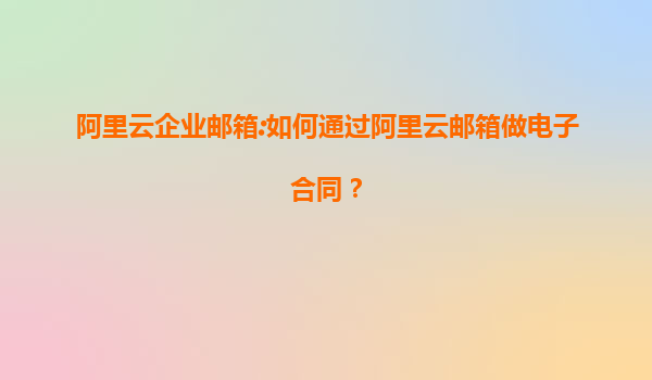 阿里云企業郵箱:如何通過阿里云郵箱做電子合同？