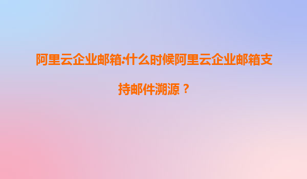阿里云企業(yè)郵箱:什么時候阿里云企業(yè)郵箱支持郵件溯源？