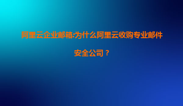 阿里云企業(yè)郵箱:為什么阿里云收購專業(yè)郵件安全公司？