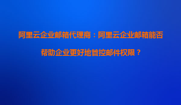 阿里云企業(yè)郵箱代理商：阿里云企業(yè)郵箱能否幫助企業(yè)更好地管控郵件權(quán)限？