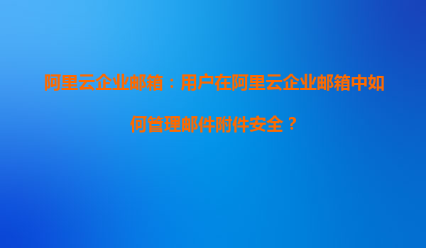 阿里云企業(yè)郵箱：用戶在阿里云企業(yè)郵箱中如何管理郵件附件安全？