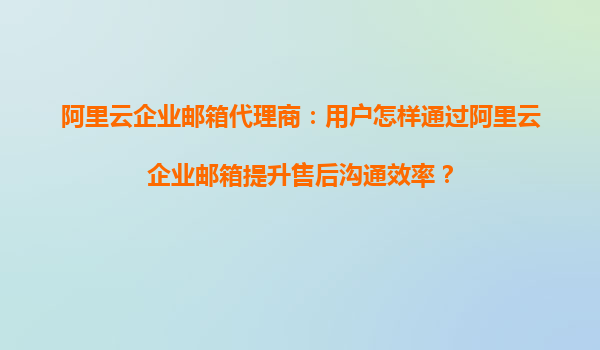 阿里云企業郵箱代理商：用戶怎樣通過阿里云企業郵箱提升售后溝通效率？