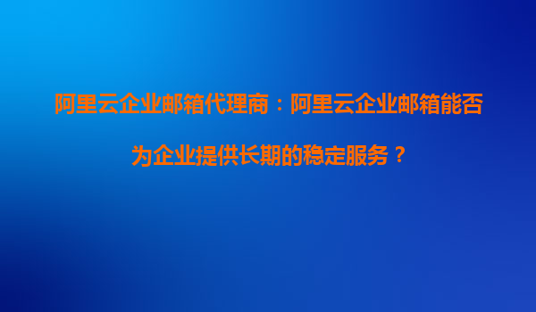 阿里云企業(yè)郵箱代理商：阿里云企業(yè)郵箱能否為企業(yè)提供長(zhǎng)期的穩(wěn)定服務(wù)？