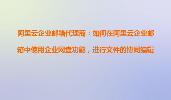阿里云企業郵箱代理商：如何在阿里云企業郵箱中使用企業網盤功能，進行文件的協同編輯和共享？